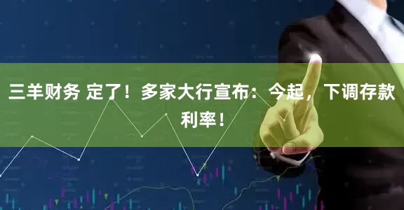三羊财务 定了！多家大行宣布：今起，下调存款利率！