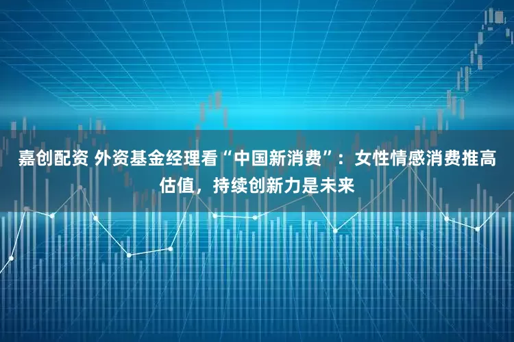 嘉创配资 外资基金经理看“中国新消费”：女性情感消费推高估值，持续创新力是未来
