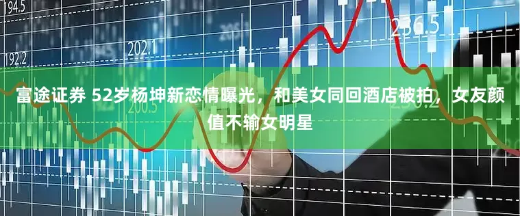 富途证券 52岁杨坤新恋情曝光，和美女同回酒店被拍，女友颜值不输女明星
