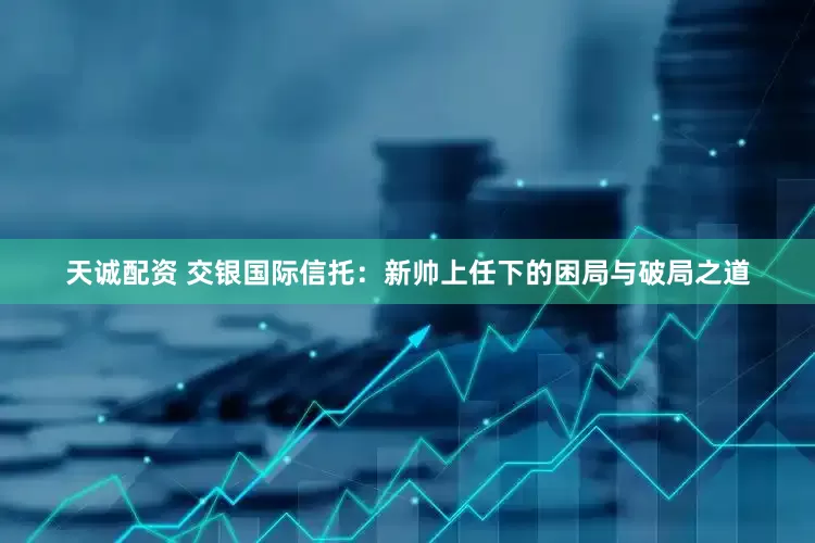 天诚配资 交银国际信托：新帅上任下的困局与破局之道