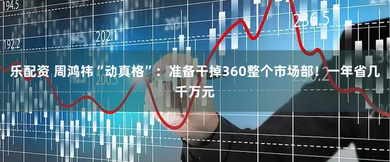 乐配资 周鸿祎“动真格”：准备干掉360整个市场部！一年省几千万元