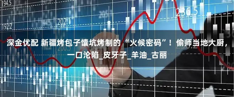 深金优配 新疆烤包子馕坑烤制的 “火候密码”！偷师当地大厨，一口沦陷_皮牙子_羊油_古丽