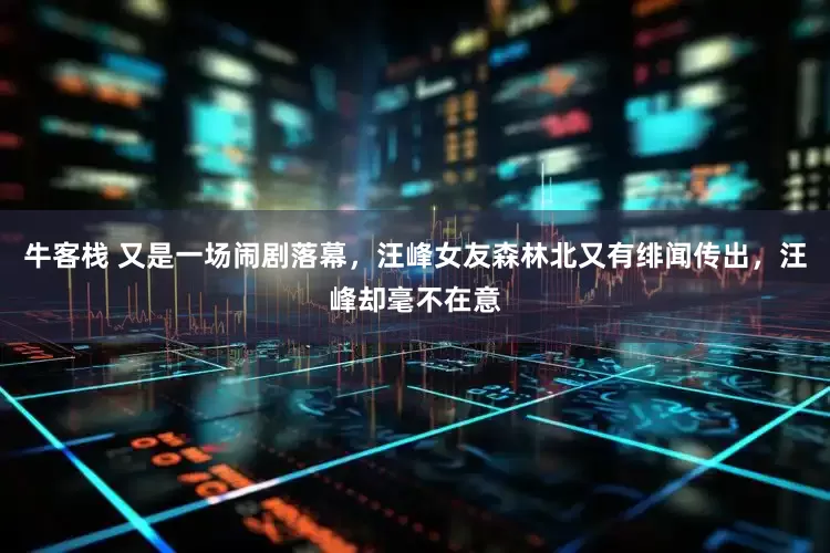 牛客栈 又是一场闹剧落幕，汪峰女友森林北又有绯闻传出，汪峰却毫不在意