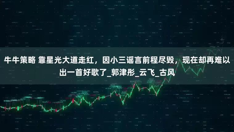 牛牛策略 靠星光大道走红,因小三谣言前程尽毁,现在却再难以出一首好歌了_郭津彤_云飞_古风