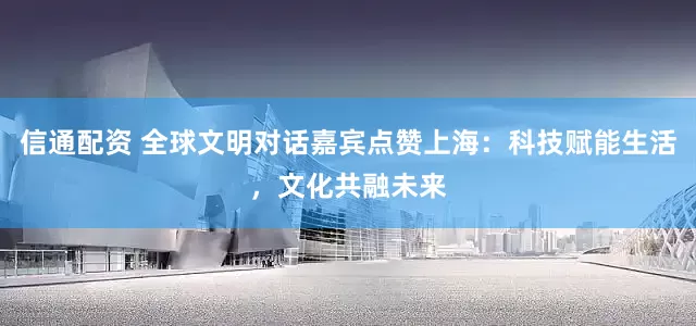 信通配资 全球文明对话嘉宾点赞上海：科技赋能生活，文化共融未来