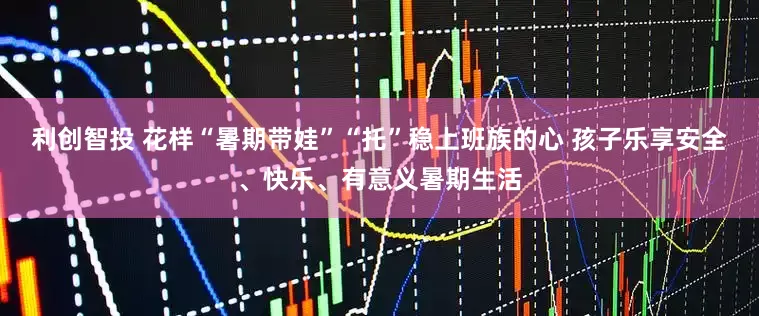 利创智投 花样“暑期带娃”“托”稳上班族的心 孩子乐享安全、快乐、有意义暑期生活