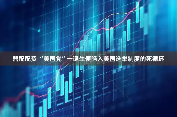 鼎配配资 “美国党”一诞生便陷入美国选举制度的死循环