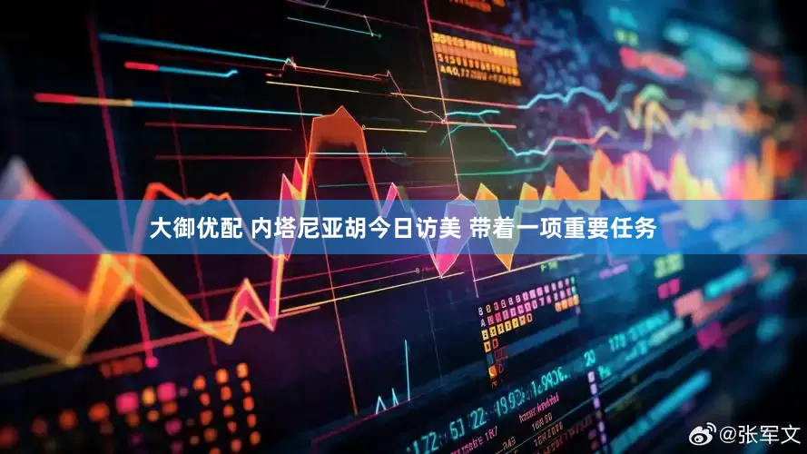 大御优配 内塔尼亚胡今日访美 带着一项重要任务