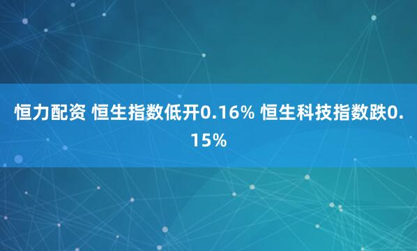 恒力配资 恒生指数低开0.16% 恒生科技指数跌0.15%