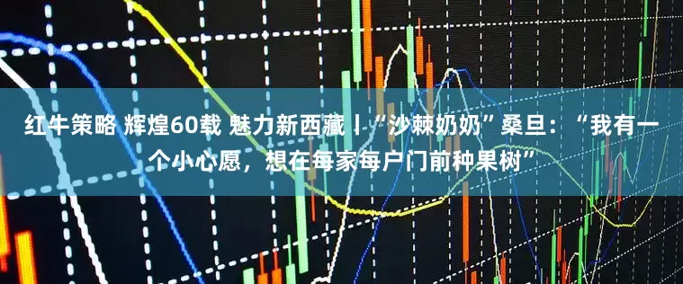 红牛策略 辉煌60载 魅力新西藏丨“沙棘奶奶”桑旦：“我有一个小心愿，想在每家每户门前种果树”