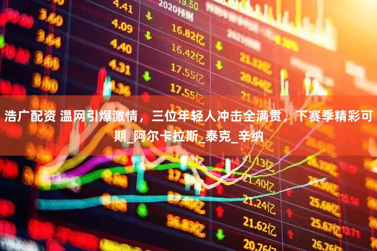 浩广配资 温网引爆激情，三位年轻人冲击全满贯，下赛季精彩可期_阿尔卡拉斯_泰克_辛纳