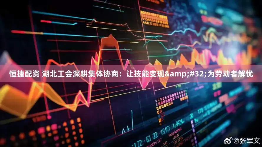恒捷配资 湖北工会深耕集体协商：让技能变现 为劳动者解忧