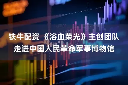 铁牛配资 《浴血荣光》主创团队走进中国人民革命军事博物馆