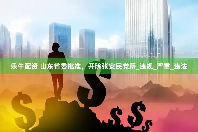 乐牛配资 山东省委批准，开除张安民党籍_违规_严重_违法