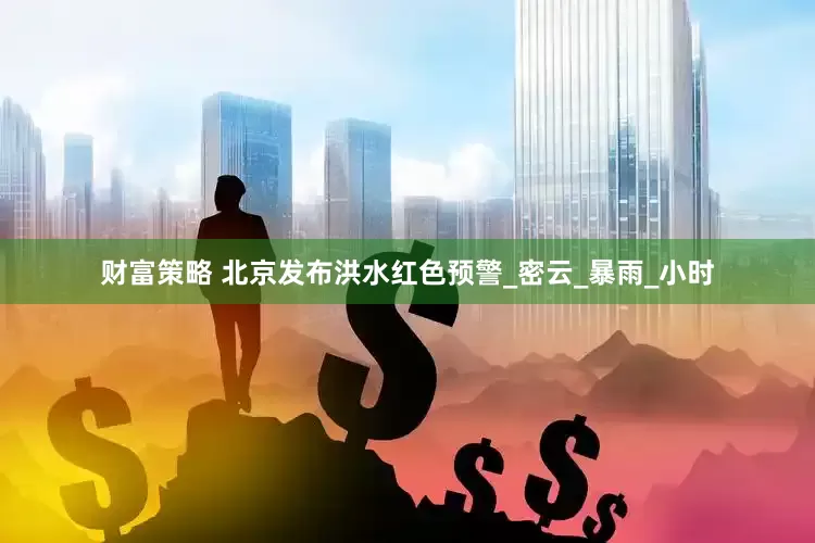 财富策略 北京发布洪水红色预警_密云_暴雨_小时