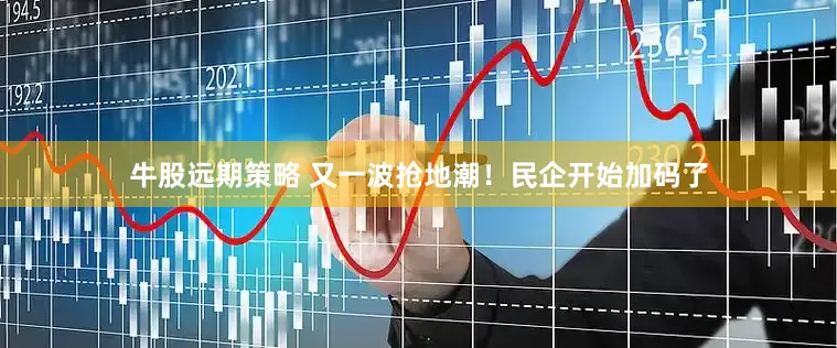 牛股远期策略 又一波抢地潮！民企开始加码了