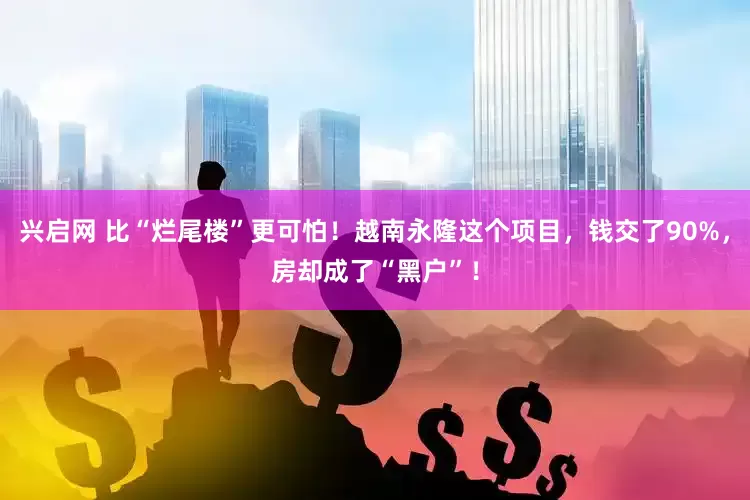 兴启网 比“烂尾楼”更可怕！越南永隆这个项目，钱交了90%，房却成了“黑户”！
