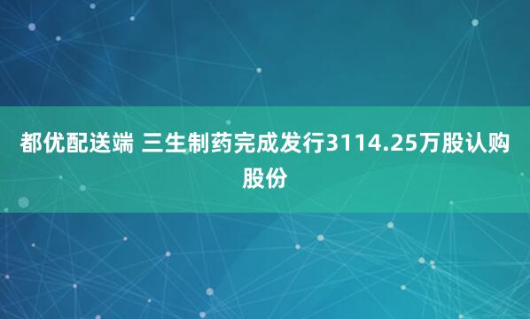 都优配送端 三生制药完成发行3114.25万股认购股份