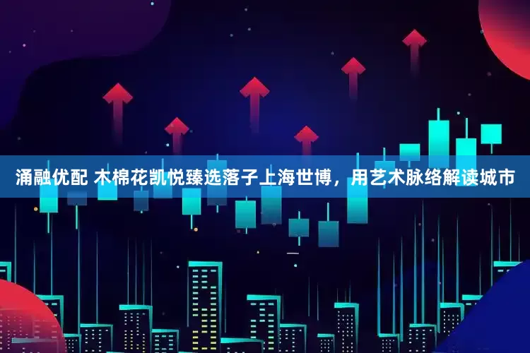 涌融优配 木棉花凯悦臻选落子上海世博，用艺术脉络解读城市