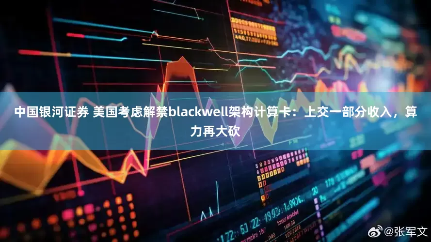 中国银河证券 美国考虑解禁blackwell架构计算卡：上交一部分收入，算力再大砍