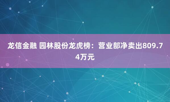 龙信金融 园林股份龙虎榜：营业部净卖出809.74万元