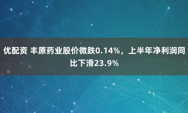 优配资 丰原药业股价微跌0.14%，上半年净利润同比下滑23.9%