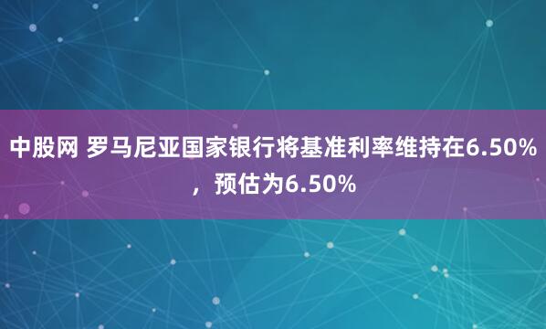 中股网 罗马尼亚国家银行将基准利率维持在6.50%，预估为6.50%