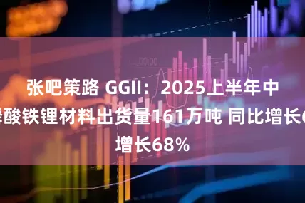 张吧策路 GGII：2025上半年中国磷酸铁锂材料出货量161万吨 同比增长68%