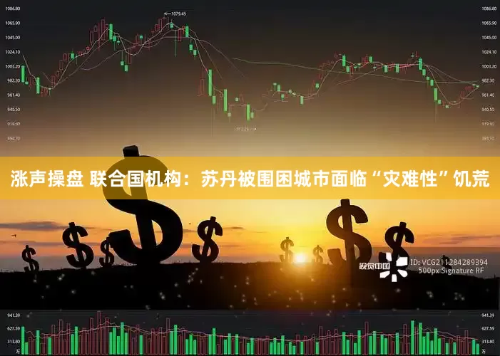 涨声操盘 联合国机构：苏丹被围困城市面临“灾难性”饥荒