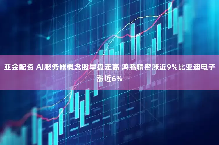 亚金配资 AI服务器概念股早盘走高 鸿腾精密涨近9%比亚迪电子涨近6%