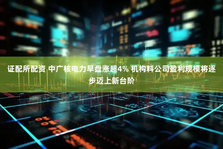证配所配资 中广核电力早盘涨超4% 机构料公司盈利规模将逐步迈上新台阶