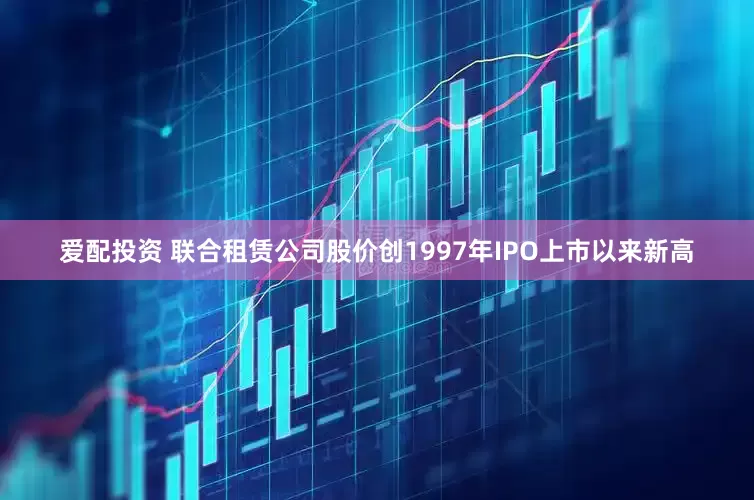 爱配投资 联合租赁公司股价创1997年IPO上市以来新高