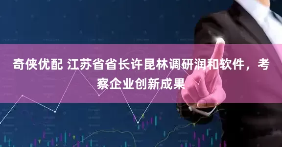 奇侠优配 江苏省省长许昆林调研润和软件，考察企业创新成果
