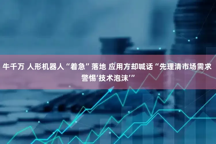 牛千万 人形机器人“着急”落地 应用方却喊话“先理清市场需求 警惕‘技术泡沫’”
