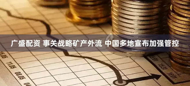广盛配资 事关战略矿产外流 中国多地宣布加强管控
