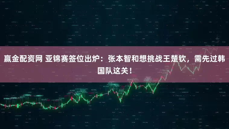 赢金配资网 亚锦赛签位出炉：张本智和想挑战王楚钦，需先过韩国队这关！