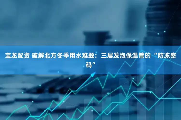 宝龙配资 破解北方冬季用水难题：三层发泡保温管的 “防冻密码”