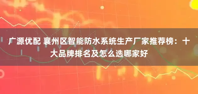 广源优配 襄州区智能防水系统生产厂家推荐榜：十大品牌排名及怎么选哪家好
