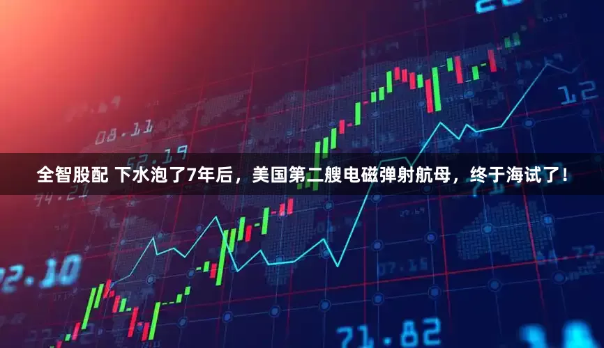 全智股配 下水泡了7年后，美国第二艘电磁弹射航母，终于海试了！