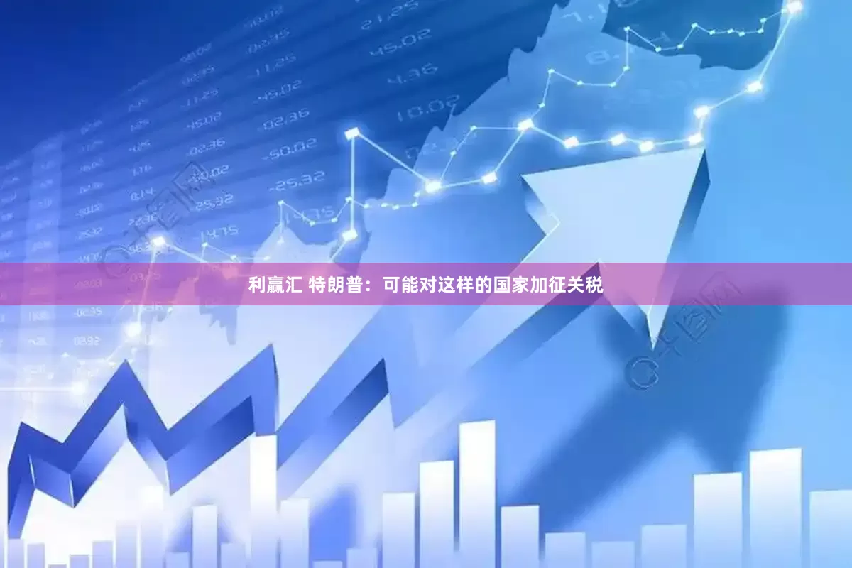 利赢汇 特朗普：可能对这样的国家加征关税