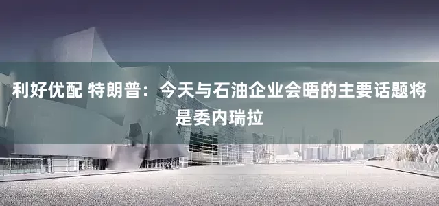 利好优配 特朗普：今天与石油企业会晤的主要话题将是委内瑞拉