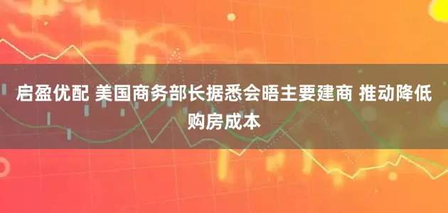 启盈优配 美国商务部长据悉会晤主要建商 推动降低购房成本