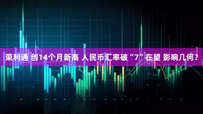 荣利通 创14个月新高 人民币汇率破“7”在望 影响几何？