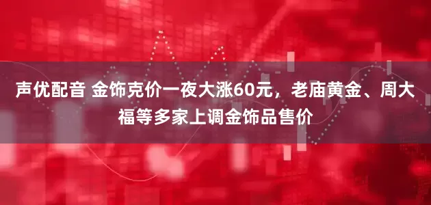 声优配音 金饰克价一夜大涨60元，老庙黄金、周大福等多家上调金饰品售价