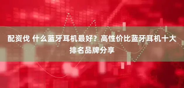 配资伐 什么蓝牙耳机最好？高性价比蓝牙耳机十大排名品牌分享