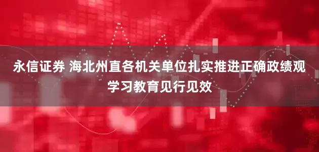 永信证券 海北州直各机关单位扎实推进正确政绩观学习教育见行见效
